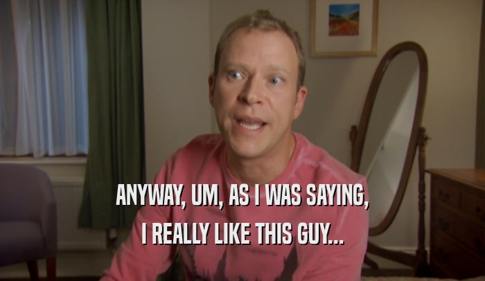 ANYWAY, UM, AS I WAS SAYING, I REALLY LIKE THIS GUY... 