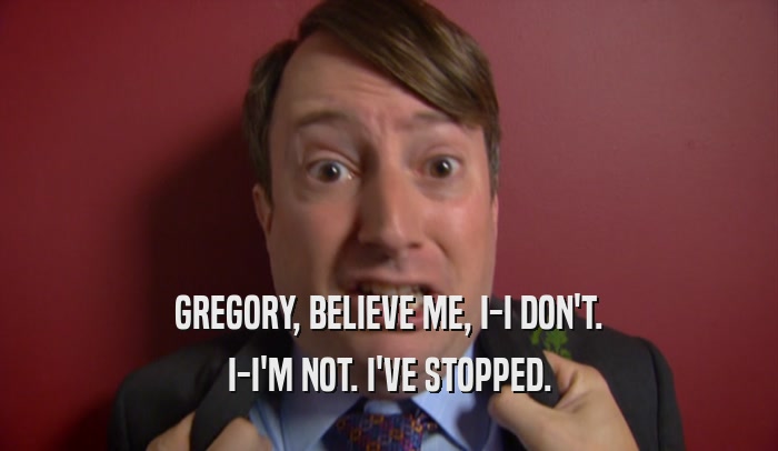 GREGORY, BELIEVE ME, I-I DON'T. I-I'M NOT. I'VE STOPPED. 