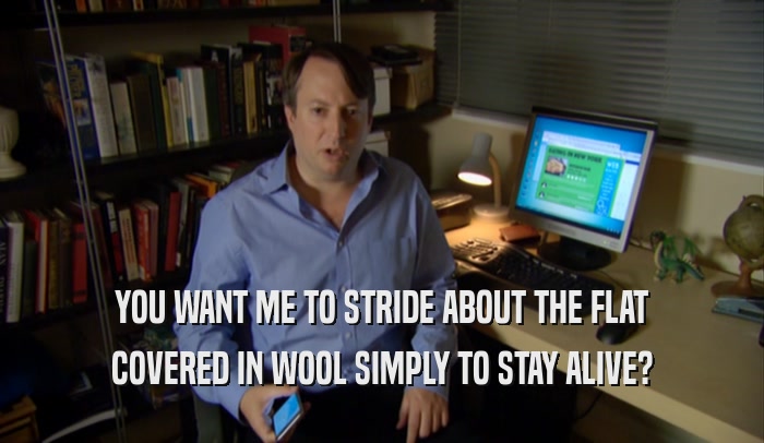 YOU WANT ME TO STRIDE ABOUT THE FLAT COVERED IN WOOL SIMPLY TO STAY ALIVE? 
