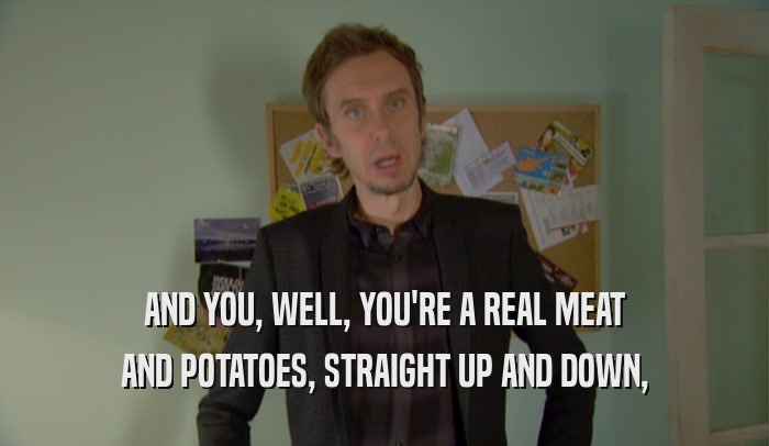 AND YOU, WELL, YOU'RE A REAL MEAT AND POTATOES, STRAIGHT UP AND DOWN, 