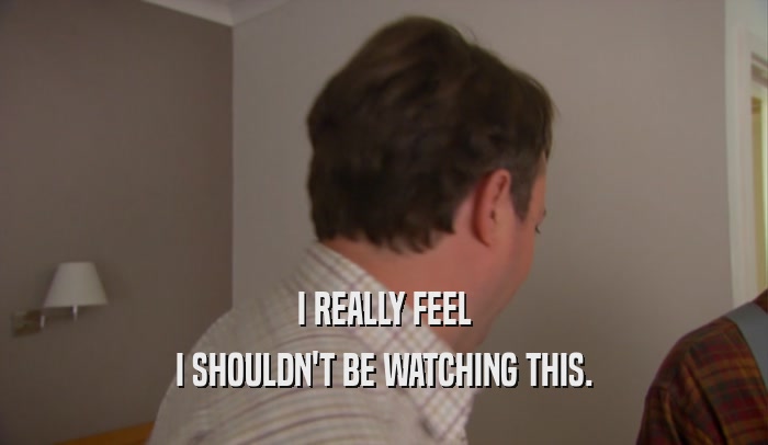 I REALLY FEEL I SHOULDN'T BE WATCHING THIS. 