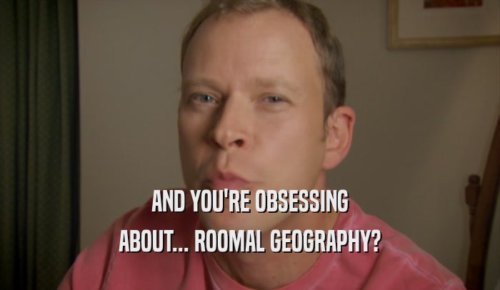 AND YOU'RE OBSESSING ABOUT... ROOMAL GEOGRAPHY? 