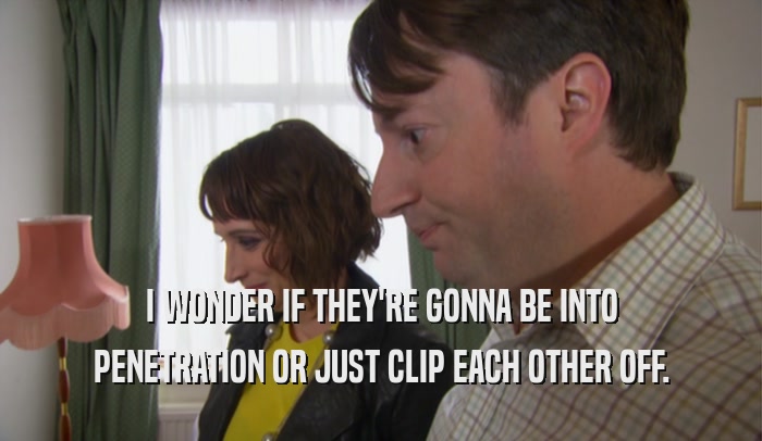 I WONDER IF THEY'RE GONNA BE INTO PENETRATION OR JUST CLIP EACH OTHER OFF. 