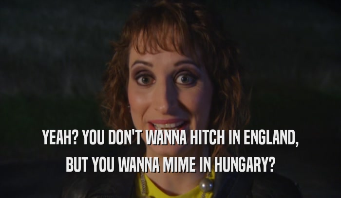 YEAH? YOU DON'T WANNA HITCH IN ENGLAND,
 BUT YOU WANNA MIME IN HUNGARY?
 