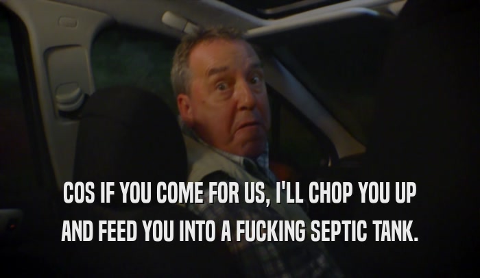 COS IF YOU COME FOR US, I'LL CHOP YOU UP AND FEED YOU INTO A FUCKING SEPTIC TANK. 