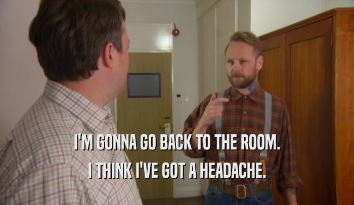 I'M GONNA GO BACK TO THE ROOM. I THINK I'VE GOT A HEADACHE. 
