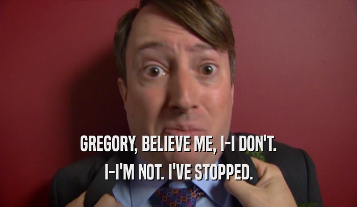 GREGORY, BELIEVE ME, I-I DON'T. I-I'M NOT. I'VE STOPPED. 