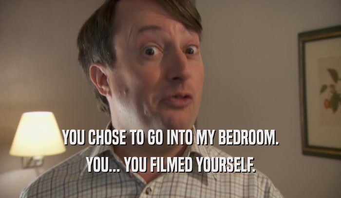 YOU CHOSE TO GO INTO MY BEDROOM. YOU... YOU FILMED YOURSELF. 
