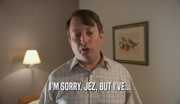 I'M SORRY, JEZ, BUT I'VE...  
