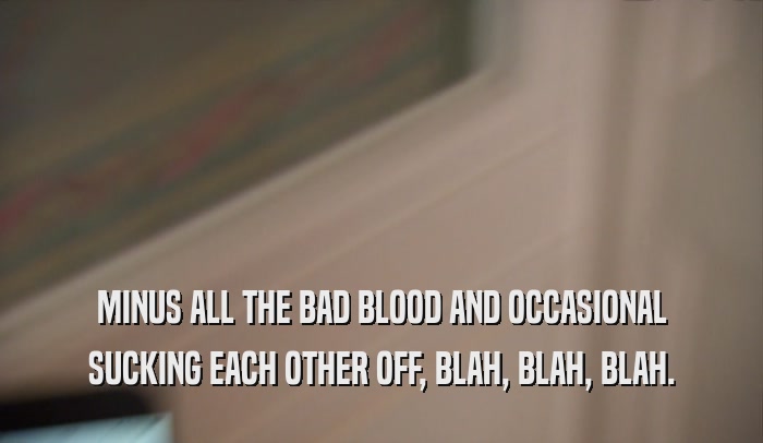 MINUS ALL THE BAD BLOOD AND OCCASIONAL SUCKING EACH OTHER OFF, BLAH, BLAH, BLAH. 