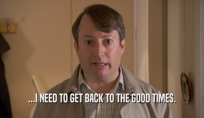 ...I NEED TO GET BACK TO THE GOOD TIMES.  