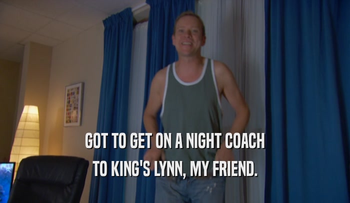 GOT TO GET ON A NIGHT COACH TO KING'S LYNN, MY FRIEND. 