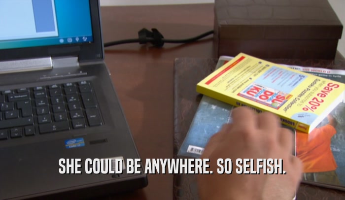 SHE COULD BE ANYWHERE. SO SELFISH.  