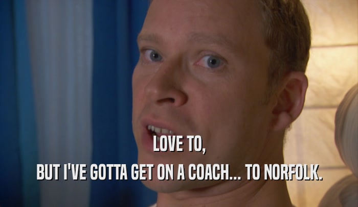 LOVE TO, BUT I'VE GOTTA GET ON A COACH... TO NORFOLK. 