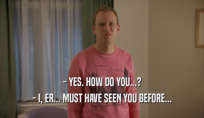 - YES. HOW DO YOU...? - I, ER... MUST HAVE SEEN YOU BEFORE... 
