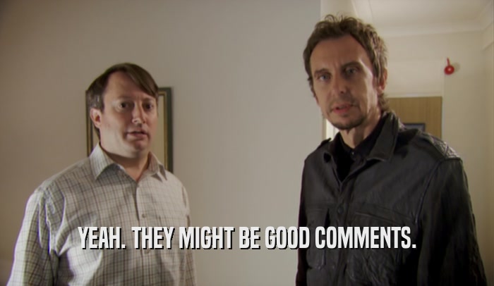 YEAH. THEY MIGHT BE GOOD COMMENTS.  