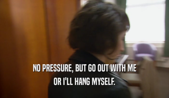 NO PRESSURE, BUT GO OUT WITH ME OR I'LL HANG MYSELF. 