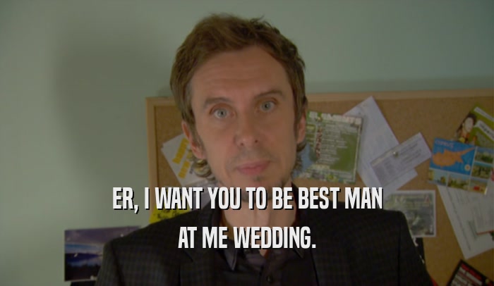 ER, I WANT YOU TO BE BEST MAN AT ME WEDDING. 