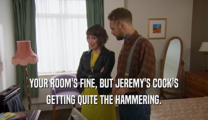 YOUR ROOM'S FINE, BUT JEREMY'S COCK'S GETTING QUITE THE HAMMERING. 
