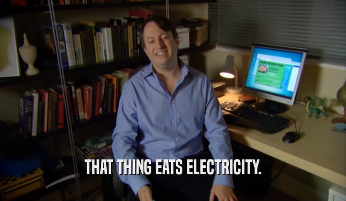 THAT THING EATS ELECTRICITY.  