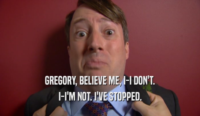 GREGORY, BELIEVE ME, I-I DON'T. I-I'M NOT. I'VE STOPPED. 