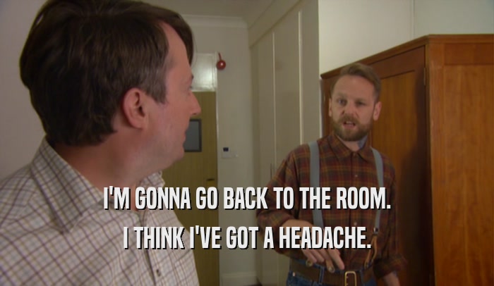 I'M GONNA GO BACK TO THE ROOM. I THINK I'VE GOT A HEADACHE. 