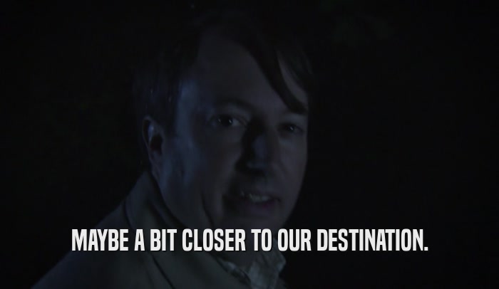 MAYBE A BIT CLOSER TO OUR DESTINATION.  