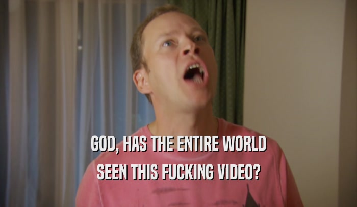 GOD, HAS THE ENTIRE WORLD SEEN THIS FUCKING VIDEO? 