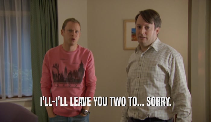 I'LL-I'LL LEAVE YOU TWO TO... SORRY.  