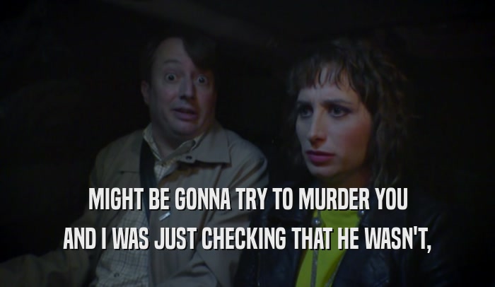 MIGHT BE GONNA TRY TO MURDER YOU AND I WAS JUST CHECKING THAT HE WASN'T, 