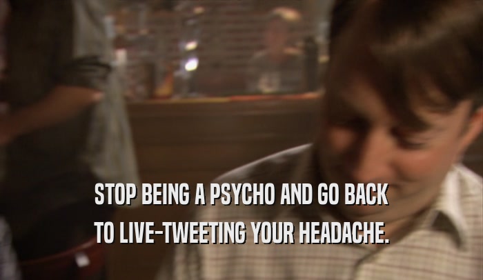 STOP BEING A PSYCHO AND GO BACK TO LIVE-TWEETING YOUR HEADACHE. 