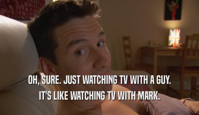 OH, SURE. JUST WATCHING TV WITH A GUY. IT'S LIKE WATCHING TV WITH MARK. 