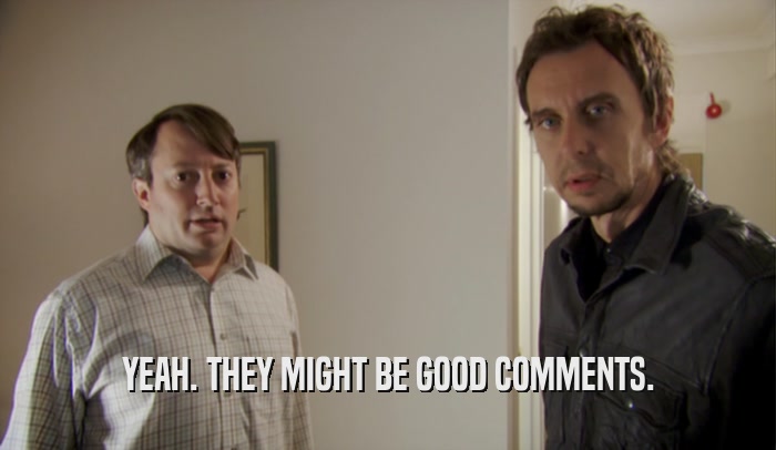 YEAH. THEY MIGHT BE GOOD COMMENTS.  