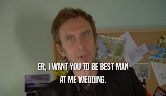 ER, I WANT YOU TO BE BEST MAN AT ME WEDDING. 