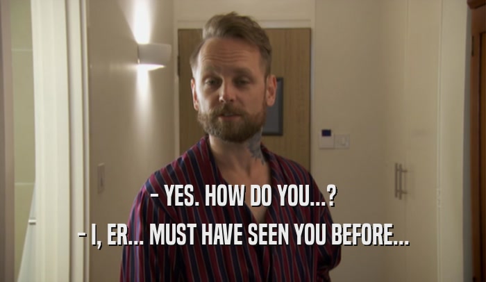 - YES. HOW DO YOU...? - I, ER... MUST HAVE SEEN YOU BEFORE... 