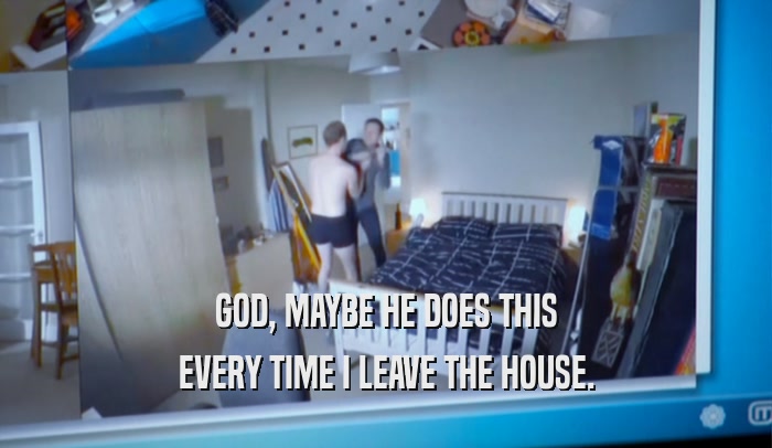 GOD, MAYBE HE DOES THIS EVERY TIME I LEAVE THE HOUSE. 