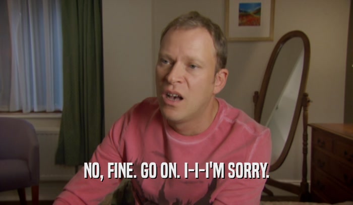 NO, FINE. GO ON. I-I-I'M SORRY.  
