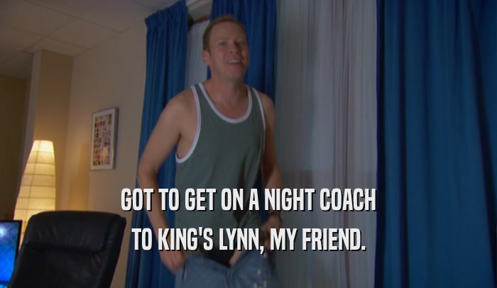 GOT TO GET ON A NIGHT COACH TO KING'S LYNN, MY FRIEND. 