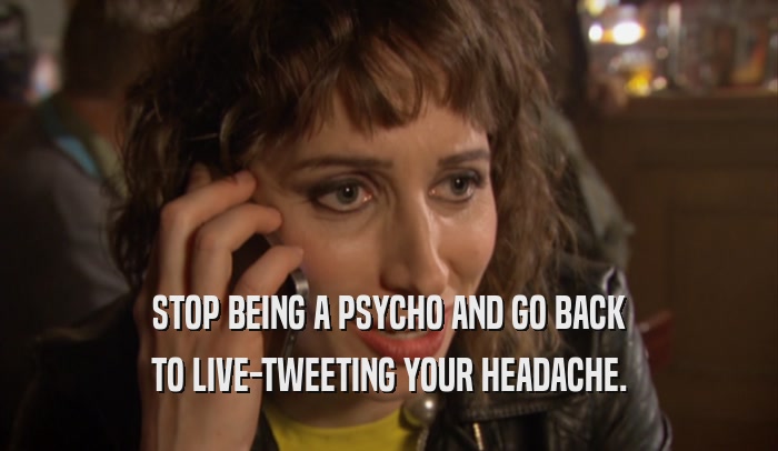 STOP BEING A PSYCHO AND GO BACK TO LIVE-TWEETING YOUR HEADACHE. 