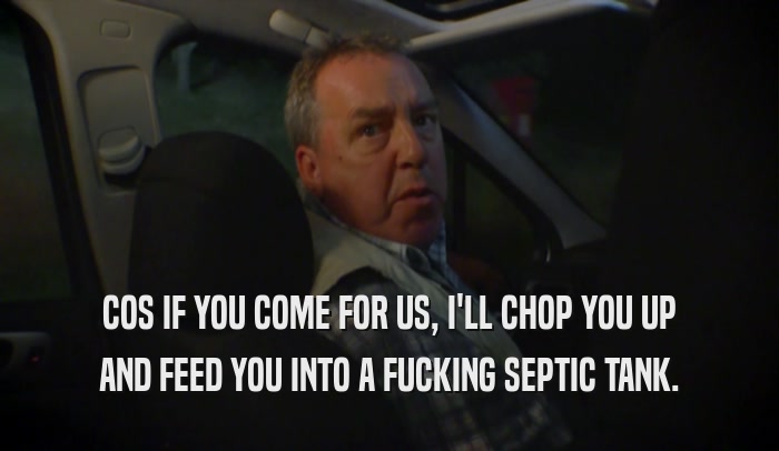 COS IF YOU COME FOR US, I'LL CHOP YOU UP AND FEED YOU INTO A FUCKING SEPTIC TANK. 