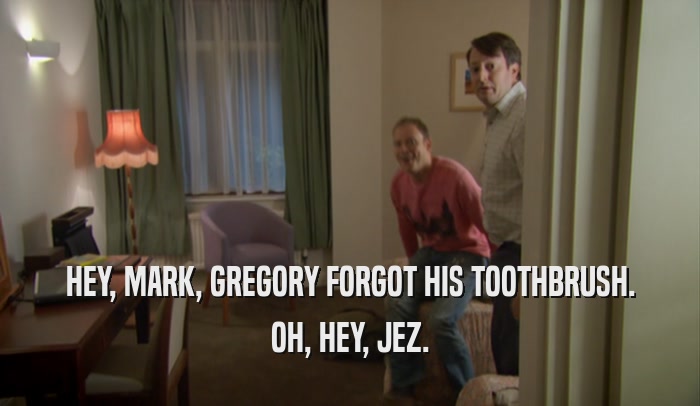 HEY, MARK, GREGORY FORGOT HIS TOOTHBRUSH. OH, HEY, JEZ. 