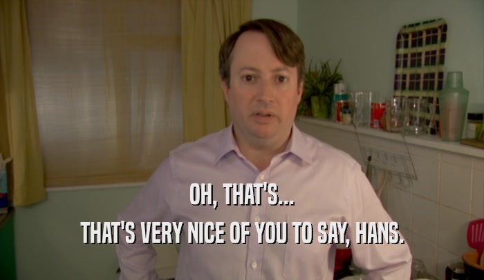 OH, THAT'S... THAT'S VERY NICE OF YOU TO SAY, HANS. 