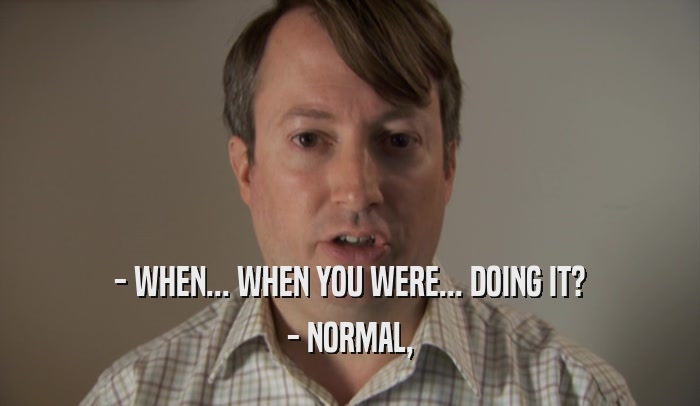 - WHEN... WHEN YOU WERE... DOING IT? - NORMAL, 