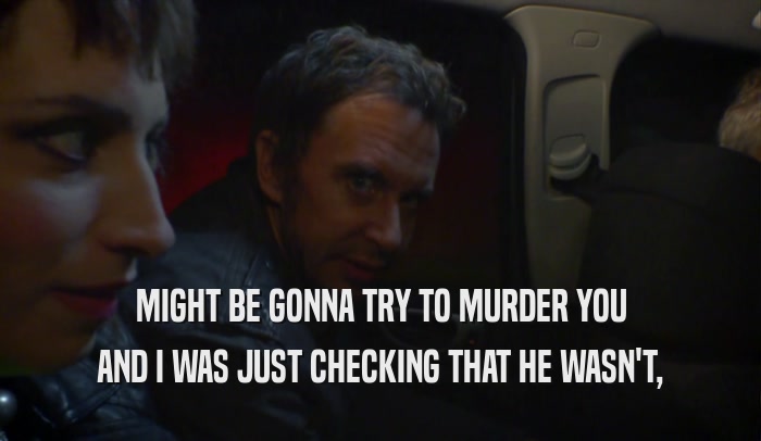 MIGHT BE GONNA TRY TO MURDER YOU AND I WAS JUST CHECKING THAT HE WASN'T, 