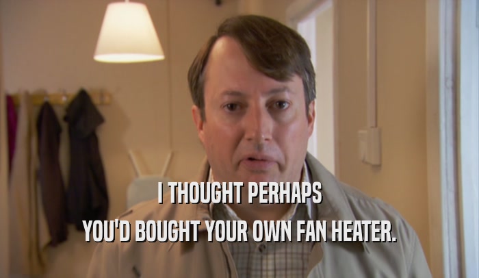 I THOUGHT PERHAPS YOU'D BOUGHT YOUR OWN FAN HEATER. 