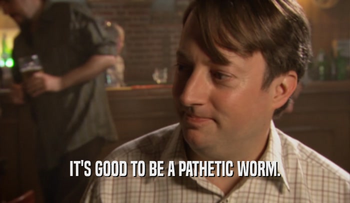 IT'S GOOD TO BE A PATHETIC WORM.  