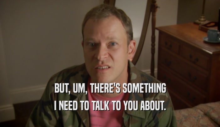 BUT, UM, THERE'S SOMETHING I NEED TO TALK TO YOU ABOUT. 