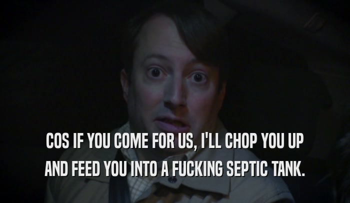 COS IF YOU COME FOR US, I'LL CHOP YOU UP AND FEED YOU INTO A FUCKING SEPTIC TANK. 