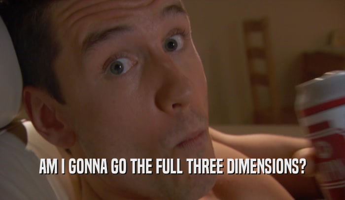 AM I GONNA GO THE FULL THREE DIMENSIONS?  