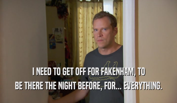 I NEED TO GET OFF FOR FAKENHAM, TO BE THERE THE NIGHT BEFORE, FOR... EVERYTHING. 